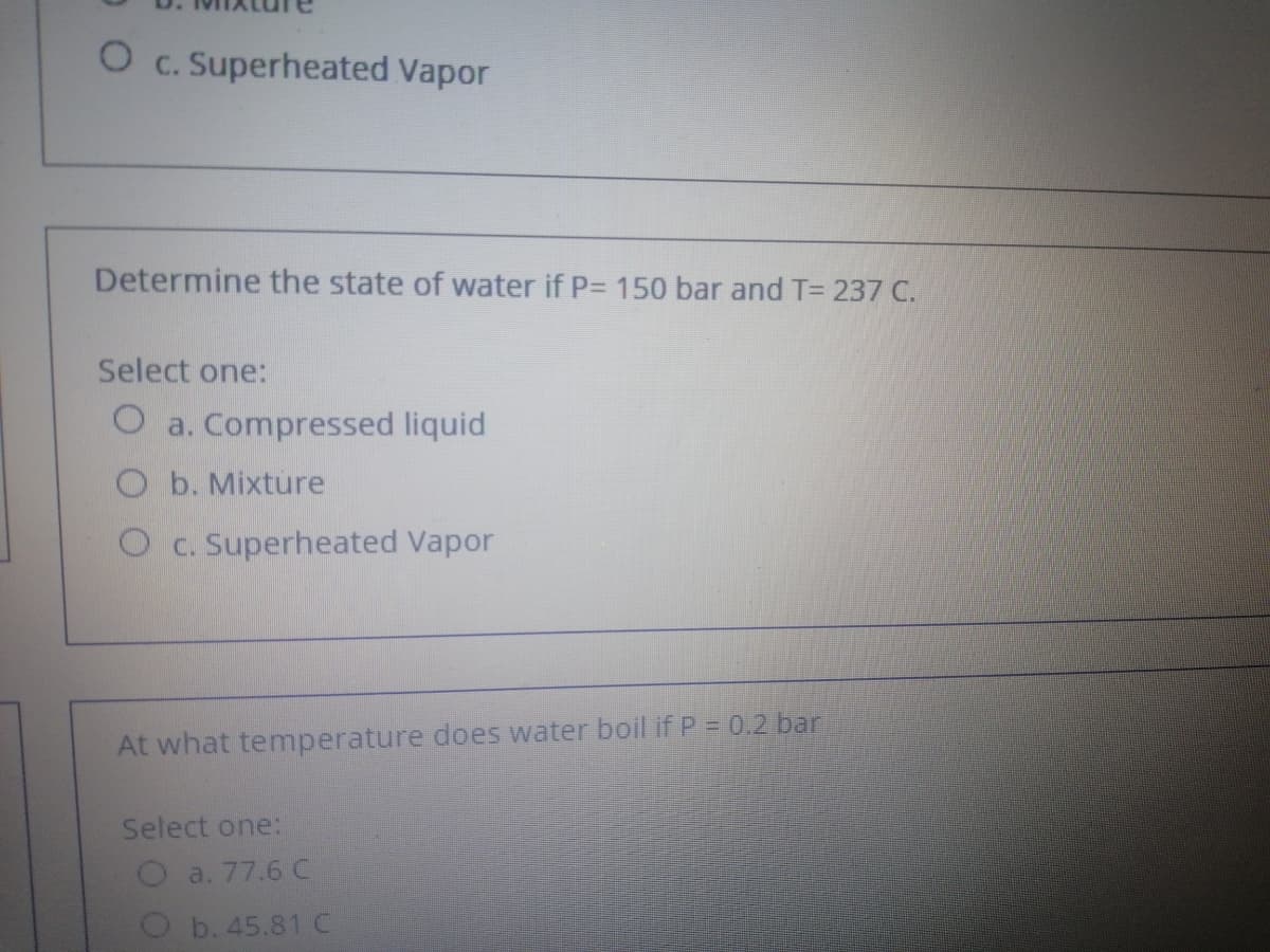 O c. Superheated Vapor
Determine the state of water if P= 150 bar and T= 237 C.
Select one:
O a. Compressed liquid
O b. Mixture
O c. Superheated Vapor
At what temperature does water boil if P = 0.2 bar
Select one:
O a. 77.6 C
O b. 45.81 C
