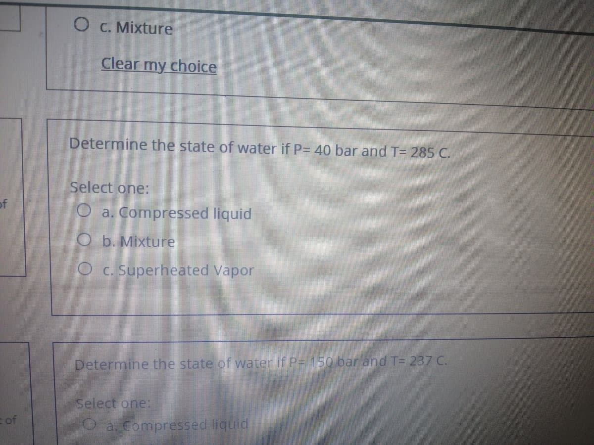 C. Mixture
Clear my choice
Determine the state of water if P= 40 bar and T= 285 C.
Select one:
of
O a. Compressed liquid
O b. Mixture
O c. Superheated Vapor
Determine the state of water If P=150 bar and T= 237 C.
Select one
of
O a. Compressed liquid

