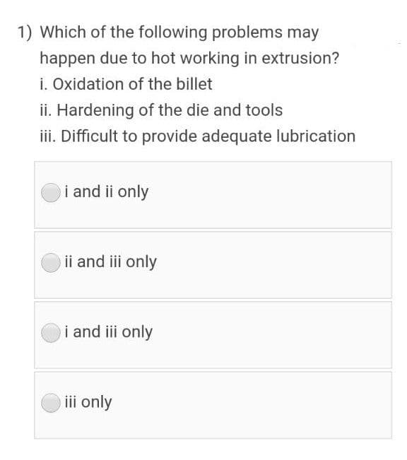 1) Which of the following problems may
happen due to hot working in extrusion?
i. Oxidation of the billet
ii. Hardening of the die and tools
iii. Difficult to provide adequate lubrication
i and ii only
ii and iii only
i and iii only
iii only
