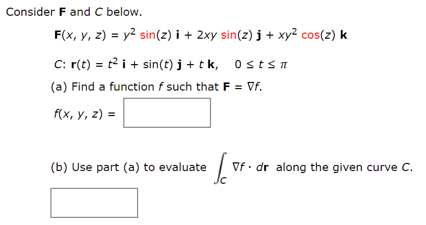 Consider F and C below.
F(x, y, z) = y2 sin(z) i + 2xy sin(z) j + xy² cos(z) k
%3D
C: r(t) = t2 i + sin(t) j + t k,
(a) Find a function f such that F = Vf.
f(x, y, z) =
%3D
(b) Use part (a) to evaluate
Vf • dr along the given curve C.
