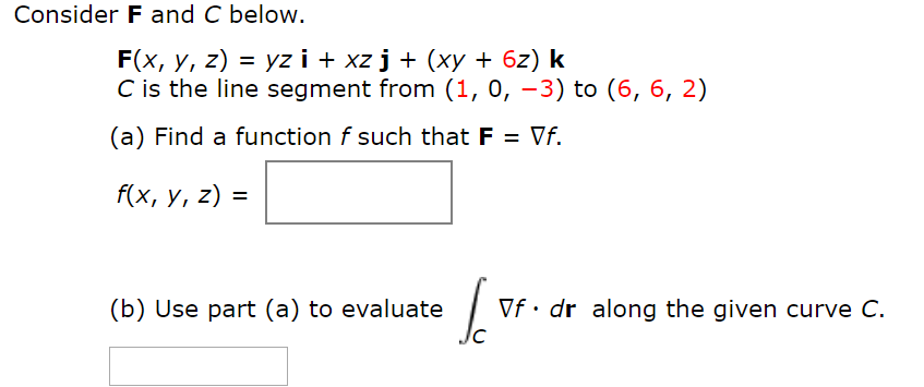 Consider F and C below.
F(x, y, z) = yz i + xz j + (xy + 6z) k
C is the line segment from (1, 0, –3) to (6, 6, 2)
(a) Find a function f such that F = Vf.
f(x, y, z) =
(b) Use part (a) to evaluate
Vf• dr along the given curve C.
