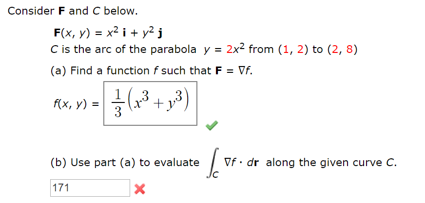 Consider F and C below.
F(x, у) 3 х2 і + у? ј
C is the arc of the parabola y = 2x² from (1, 2) to (2, 8)
(a) Find a function f such that F = Vf.
f(x, y)
3
(,? + x*)
%D
(b) Use part (a) to evaluate
Vf• dr along the given curve C.
171
