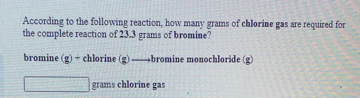 According to the following reaction, how many grams of chlorine gas are required for
the complete reaction of 23.3 gams of bromine?
bromine (g) - chlorine (g) bromine monochloride (g)
grams chlorine gas
