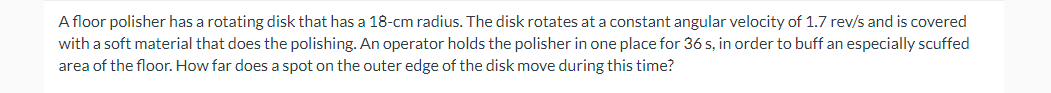 A floor polisher has a rotating disk that has a 18-cm radius. The disk rotates at a constant angular velocity of 1.7 rev/s and is covered
with a soft material that does the polishing. An operator holds the polisher in one place for 36 s, in order to buff an especially scuffed
area of the floor. How far does a spot on the outer edge of the disk move during this time?
