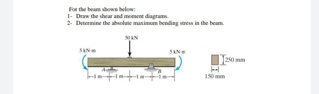 For the beam shown below:
1- Draw the shear and moment diagrams.
2- Determine the absolute maximum bending stress in the beam.
50 KN
5 kN-m
5 kN.m
1250
A
1 m-
m
B
150 mm
250 mm