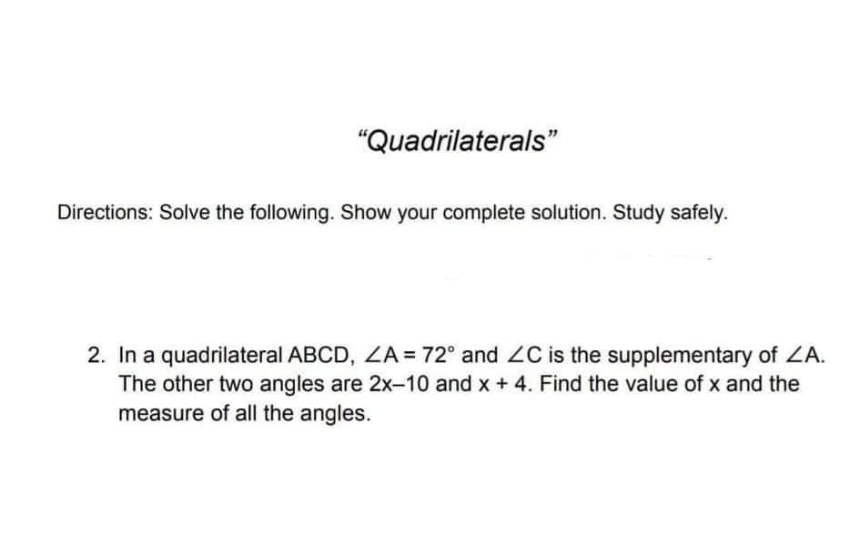 "Quadrilaterals"
Directions: Solve the following. Show your complete solution. Study safely.
2. In a quadrilateral ABCD, ZA = 72° and 2C is the supplementary of ZA.
The other two angles are 2x-10 and x + 4. Find the value of x and the
measure of all the angles.
