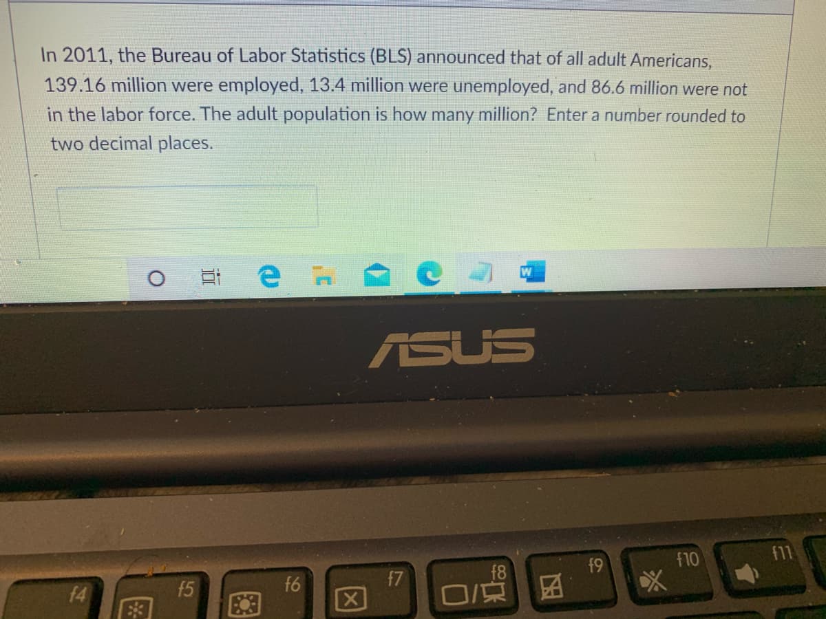 In 2011, the Bureau of Labor Statistics (BLS) announced that of all adult Americans,
139.16 million were employed, 13.4 million were unemployed, and 86.6 million were not
in the labor force. The adult population is how many million? Enter a number rounded to
two decimal places.
耳e
ASUS
f9
f10
f7
f6
[X
f4
f5
