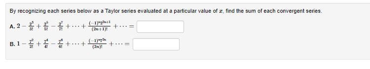 By recognizing each series below as a Taylor series evaluated at a particular value
I, find the sum of each convergent series.
A. 2 - + - +...+
+...=
|1.
5!
7!
(2n+1)!
В. 1—
+..+
+..=
4!
(2n)!
+

