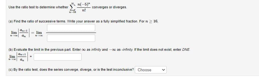 n(-5)"
converges or diverges.
n!
Use the ratio test to determine whether
n=16
(a) Find the ratio of successive terms. Write your answer as a fully simplified fraction. For n 2 16,
antl
lim
= lim
(b) Evaluate the limit in the previous part. Enter oo as infinity and -0o as -infinity. If the limit does not exist, enter DNE.
ant1
lim
=
(c) By the ratio test, does the series converge, diverge, or is the test inconclusive? Choose
