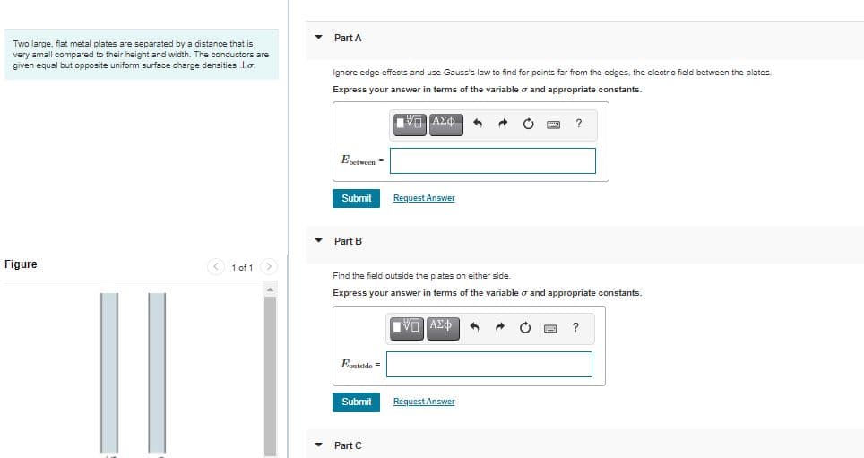 Part A
Two large, flat metal plates are separated by a distance that is
very small compared to their height and width. The conductors are
given equal but opposite uniform surface charge densities to.
Ignore edge effects and use Gauss's law to find for points far from the edges, the electric field between the plates.
Express your answer
terms of the variable o and appropriate constants.
Estween =
Submit
Request Answer
Part B
Figure
< 1 of 1>
Find the field outside the plates on either side.
Express your answer in terms of the variable o and appropriate constants.
Egstside =
Submit
Request Answer
Part C

