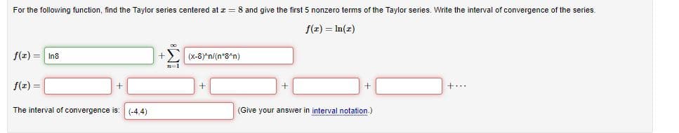 For the following function, find the Taylor series centered at z = 8 and give the first 5 nonzero terms of the Taylor series. Write the interval of convergence of the series.
f(r) = In(z)
f(x) = In8
(x-8Y'n/(n*8*n)
n=1
f(z) =
The interval of convergence is:
(-4.4)
(Give your answer in interval notation.)
