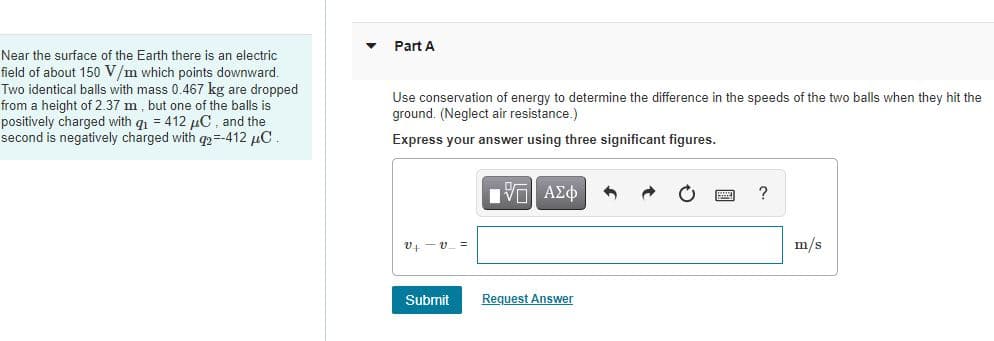 Part A
Near the surface of the Earth there is an electric
field of about 150 V/m which points downward.
Two identical balls with mass 0.467 kg are dropped
from a height of 2.37 m, but one of the balls is
positively charged with g = 412 µC , and the
second is negatively charged with q2=-412 µC.
Use conservation of energy to determine the difference in the speeds of the two balls when they hit the
ground. (Neglect air resistance.)
Express your answer using three significant figures.
V AEO
?
V4 -v_ =
m/s
Submit
Request Answer
