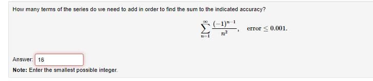 How many terms of the series do we need to add in order to find the sum to the indicated accuracy?
* (-1)"1
error < 0.001.
1
Answer: 16
Note: Enter the smallest possible integer.
