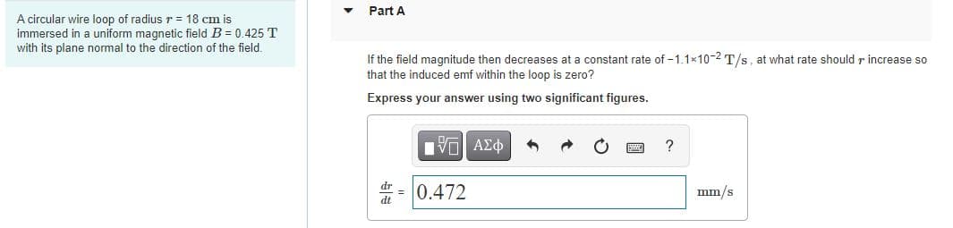 Part A
A circular wire loop of radius r = 18 cm is
immersed in a uniform magnetic field B = 0.425 T
with its plane normal to the direction of the field.
If the field magnitude then decreases at a constant rate of -1.1x10-2 T/s, at what rate should r increase so
that the induced emf within the loop is zero?
Express your answer using two significant figures.
?
= 0.472
mm/s
dt
