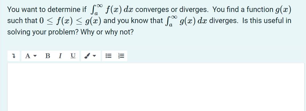 You want to determine if f (x) dx converges or diverges. You find a function g(x)
such that 0 < f (x) < g(x) and you know that g(x) dx diverges. Is this useful in
solving your problem? Why or why not?
A -
B IU
