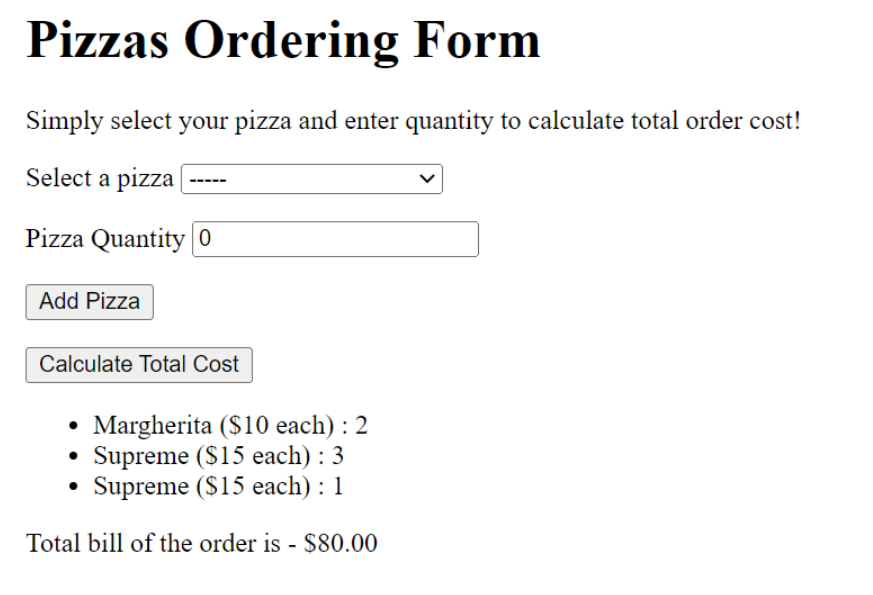 Pizzas Ordering Form
Simply select your pizza and enter quantity to calculate total order cost!
Select a pizza
Pizza Quantity 0
Add Pizza
Calculate Total Cost
Margherita ($10 each) : 2
Supreme ($15 each) : 3
Supreme ($15 each) : 1
●
Total bill of the order is - $80.00