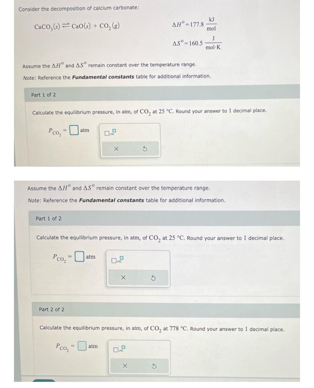 Consider the decomposition of calcium carbonate:
CaCO3(s) CaO (s) + CO₂(g)
Part 1 of 2
Assume the AH and AS remain constant over the temperature range.
Note: Reference the Fundamental constants table for additional information.
Part 1 of 2
atm
Calculate the equilibrium pressure, in atm, of CO₂ at 25 °C. Round your answer to 1 decimal place.
Pco₂ = 0
Part 2 of 2
10
atm
X
Assume the AH° and ASº remain constant over the temperature range.
Note: Reference the Fundamental constants table for additional information.
atm
ΔΗ°=177.8
Calculate the equilibrium pressure, in atm, of CO₂ at 25 °C. Round your answer to 1 decimal place.
Рсог
0
AS°= 160.5
X
kJ
mol
J
mol-K
X
S
Calculate the equilibrium pressure, in atm, of CO₂ at 778 °C. Round your answer to 1 decimal place.
Pco₂ = 0
