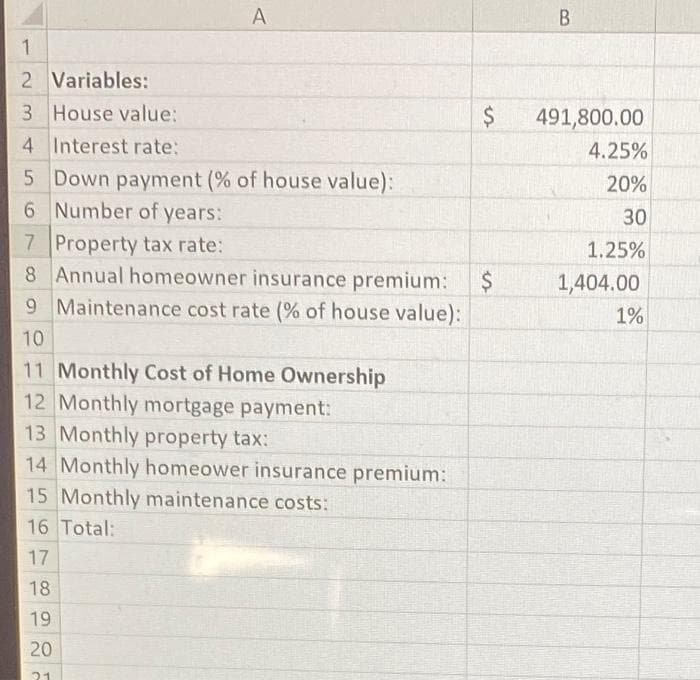 A
1
2 Variables:
3 House value:
4 Interest rate:
5
Down payment (% of house value):
6 Number of years:
7 Property tax rate:
8 Annual homeowner insurance premium:
9 Maintenance cost rate (% of house value):
10
11 Monthly Cost of Home Ownership
12 Monthly mortgage payment:
13 Monthly property tax:
14 Monthly homeower insurance premium:
15 Monthly maintenance costs:
16 Total:
17
18
19
20
21
B
$ 491,800.00
4.25%
20%
30
1.25%
1,404.00
1%
$