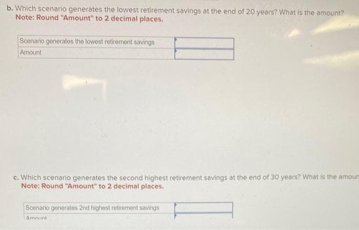 b. Which scenario generates the lowest retirement savings at the end of 20 years? What is the amount?
Note: Round "Amount" to 2 decimal places.
Scenario generates the lowest retirement savings
Amount
c. Which scenario generates the second highest retirement savings at the end of 30 years? What is the amour
Note: Round "Amount" to 2 decimal places.
Scenario generates 2nd highest retirement savings
Amount
