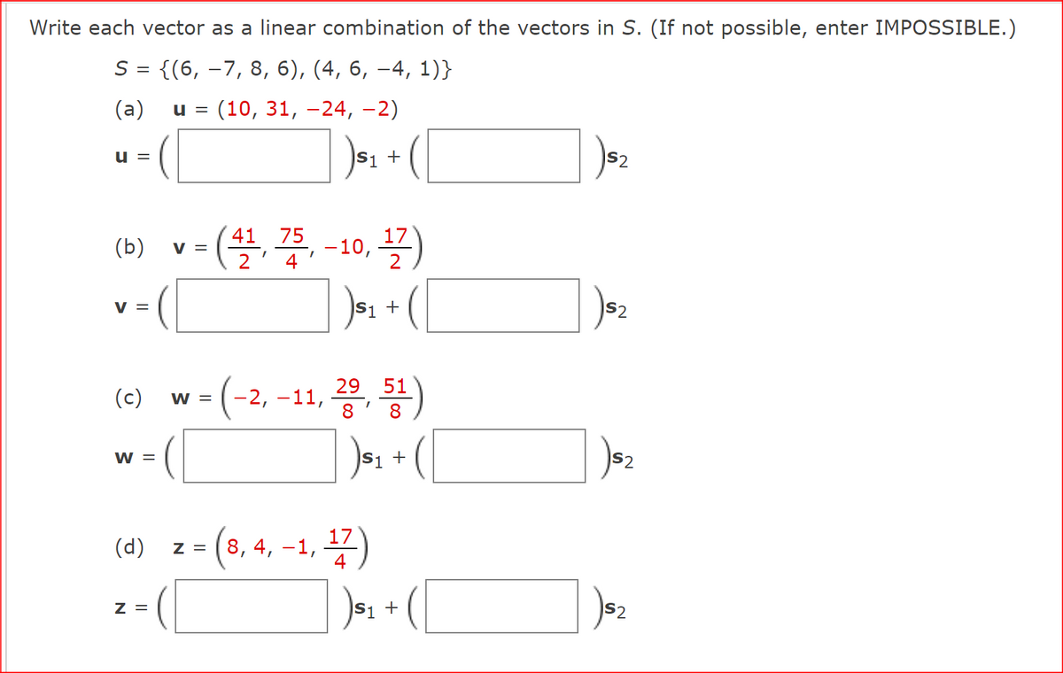 Write each vector as a linear combination of the vectors in S. (If not possible, enter IMPOSSIBLE.)
S = {(6, 7, 8, 6), (4, 6, −4, 1)}
(a) u = (10, 31, -24, −2)
) $₁ + (
U =
(b)
V =
(c) W =
W =
(d)
V =
Z =
(41, 75, -10, 17)
4
51 +
29
(-2, -11, 2⁹, 51
S1
z = (8,4, -1, 17)
+
+
)sz
IS2
S2
) $₂