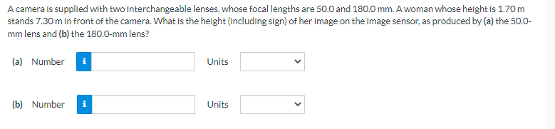 A camera is supplied with two interchangeable lenses, whose focal lengths are 50.0 and 180.0 mm. A woman whose height is 1.70 m
stands 7.30 m in front of the camera. What is the height (including sign) of her image on the image sensor, as produced by (a) the 50.0-
mm lens and (b) the 180.0-mm lens?
(a) Number i
(b) Number
i
Units
Units