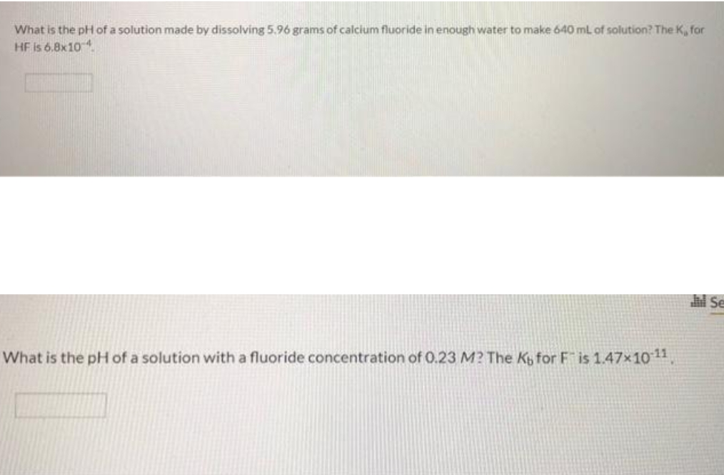 What is the pH of a solution made by dissolving 5.96 grams of calcium fluoride in enough water to make 640 mL of solution? The K, for
HF is 6.8x104
What is the pH of a solution with a fluoride concentration of 0.23 M? The K for Fis 1.47×10-¹1,
Jil Se