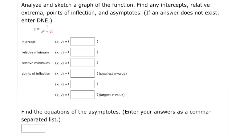 Analyze and sketch a graph of the function. Find any intercepts, relative
extrema, points of inflection, and asymptotes. (If an answer does not exist,
enter DNE.)
r2 + 25
intercept
(x, y) = (
relative minimum
(x, y) = (
relative maximum
(x, y) = (
points of inflection
(x, y) = (
) (smallest x-value)
(x, y) = (
(x, y) = (
)(largest x-value)
Find the equations of the asymptotes. (Enter your answers as a comma-
separated list.)
