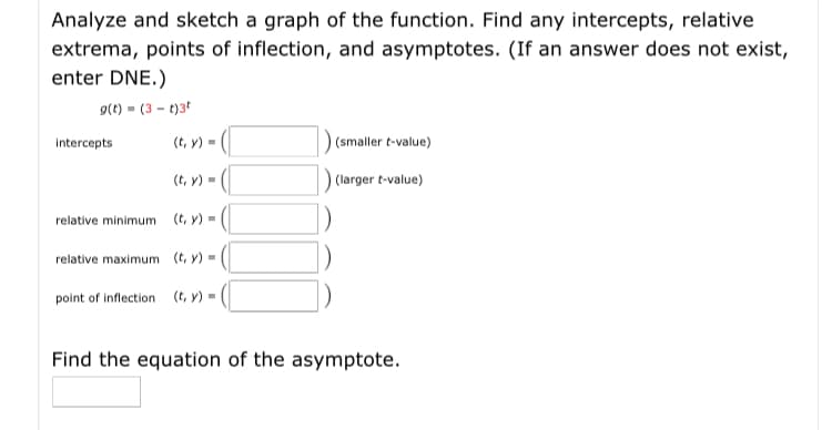 Analyze and sketch a graph of the function. Find any intercepts, relative
extrema, points of inflection, and asymptotes. (If an answer does not exist,
enter DNE.)
9(t) (3 - t)3t
Intercepts
(t, y) =
(smaller t-value)
(t, y) = (|
) (larger t-value)
relative minimum
(t, y)-
relative maximum (t, y)-
point of inflection (t, y)=
Find the equation of the asymptote.

