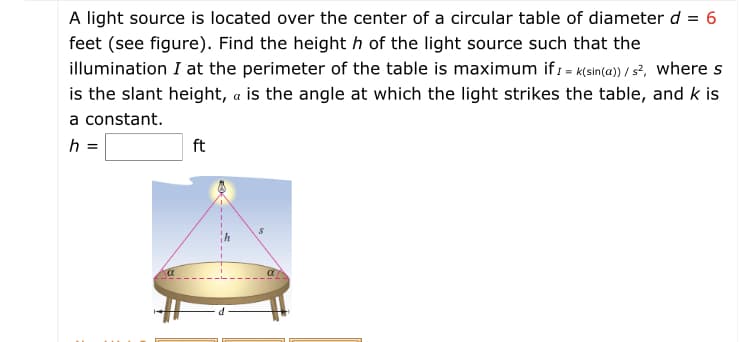 A light source is located over the center of a circular table of diameter d = 6
feet (see figure). Find the height h of the light source such that the
illumination I at the perimeter of the table is maximum if: = K(sin(a) / s?, where s
is the slant height, a is the angle at which the light strikes the table, and k is
a constant.
h =
ft
