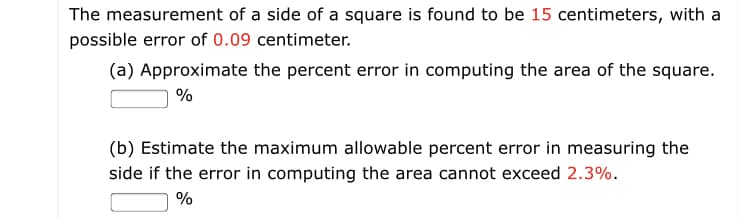 The measurement of a side of a square is found to be 15 centimeters, with a
possible error of 0.09 centimeter.
(a) Approximate the percent error in computing the area of the square.
(b) Estimate the maximum allowable percent error in measuring the
side if the error in computing the area cannot exceed 2.3%.
