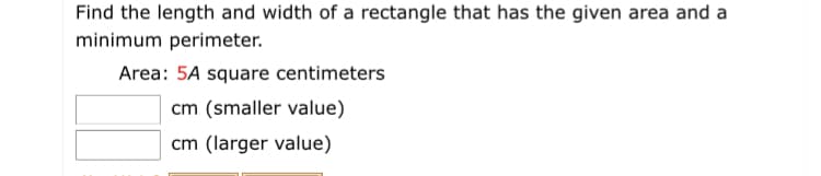 Find the length and width of a rectangle that has the given area and a
minimum perimeter.
Area: 5A square centimeters
cm (smaller value)
cm (larger value)
