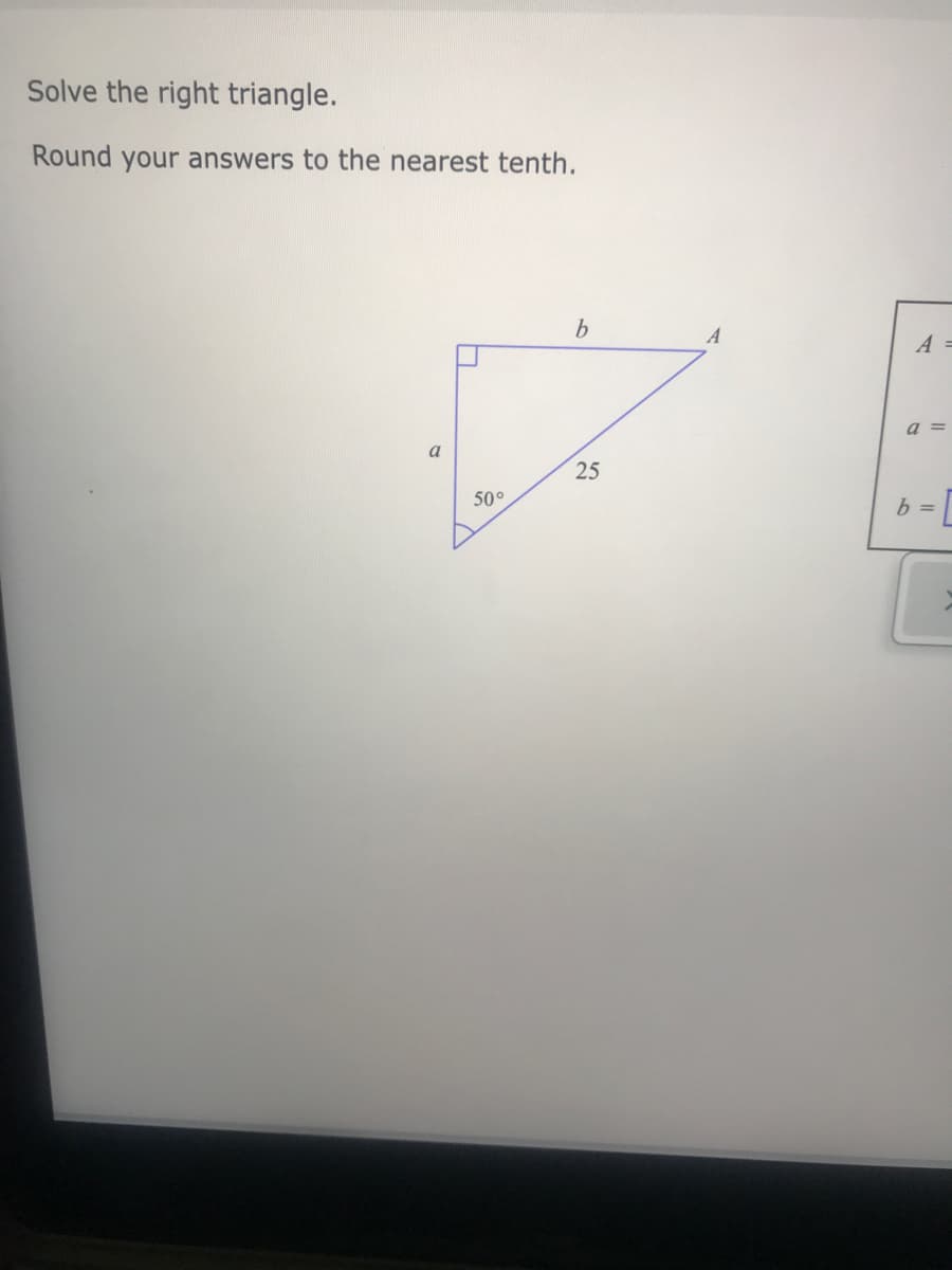 Solve the right triangle.
Round your answers to the nearest tenth.
A =
a =
a
25
50°
b =
