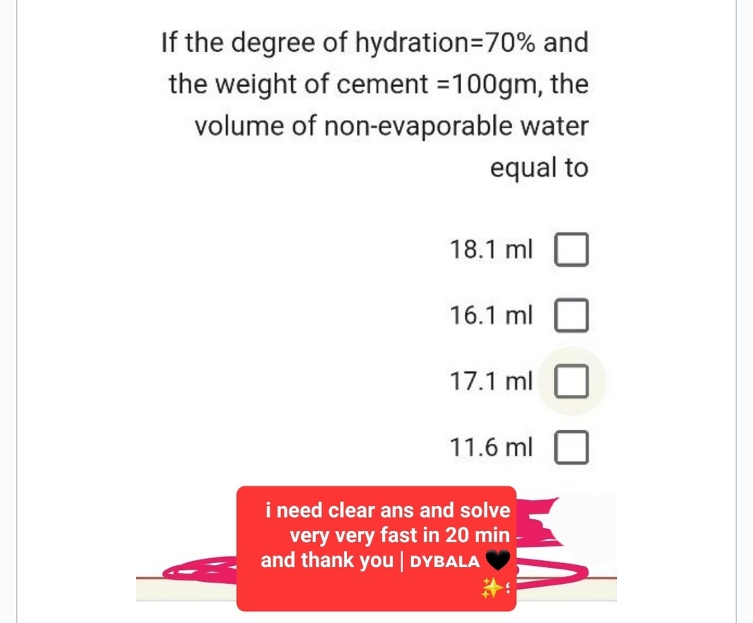 If the degree of hydration=70% and
the weight of cement =100gm, the
volume of non-evaporable water
equal to
18.1 ml
16.1 ml
17.1 ml
11.6 ml
i need clear ans and solve
very very fast in 20 min
and thank you | DYBALA