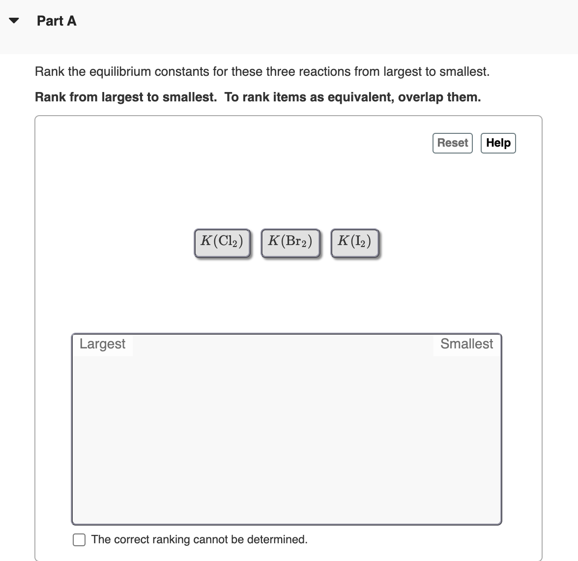 Part A
Rank the equilibrium constants for these three reactions from largest to smallest.
Rank from largest to smallest. To rank items as equivalent, overlap them.
Reset
Help
|K(Cl2)
K(Br2)
K(I2)
Largest
Smallest
The correct ranking cannot be determined.
