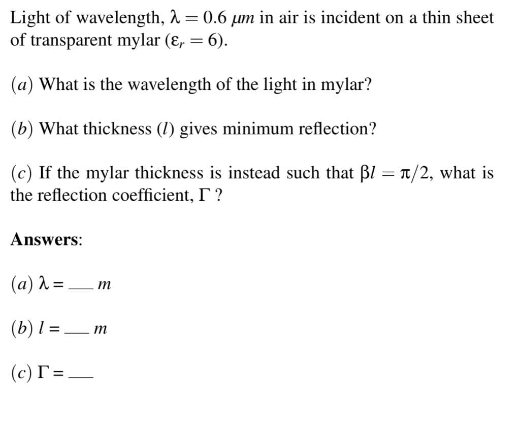 Light of wavelength, 1 = 0.6 µm in air is incident on a thin sheet
of transparent mylar (ɛ, = 6).
(a) What is the wavelength of the light in mylar?
(b) What thickness (1) gives minimum reflection?
(c) If the mylar thickness is instead such that BI = T/2, what is
the reflection coefficient, I ?
Answers:
(a) 2 = _ m
%3|
(b) l = _m
%3D
(c) T =,
-
