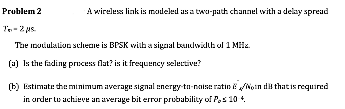 Problem 2
A wireless link is modeled as a two-path channel with a delay spread
Tm = 2 µs.
The modulation scheme is BPSK with a signal bandwidth of 1 MHz.
(a) Is the fading process flat? is it frequency selective?
(b) Estimate the minimum average signal energy-to-noise ratio E s/Noin dB that is required
in order to achieve an average bit error probability of Pi s 10-4.
