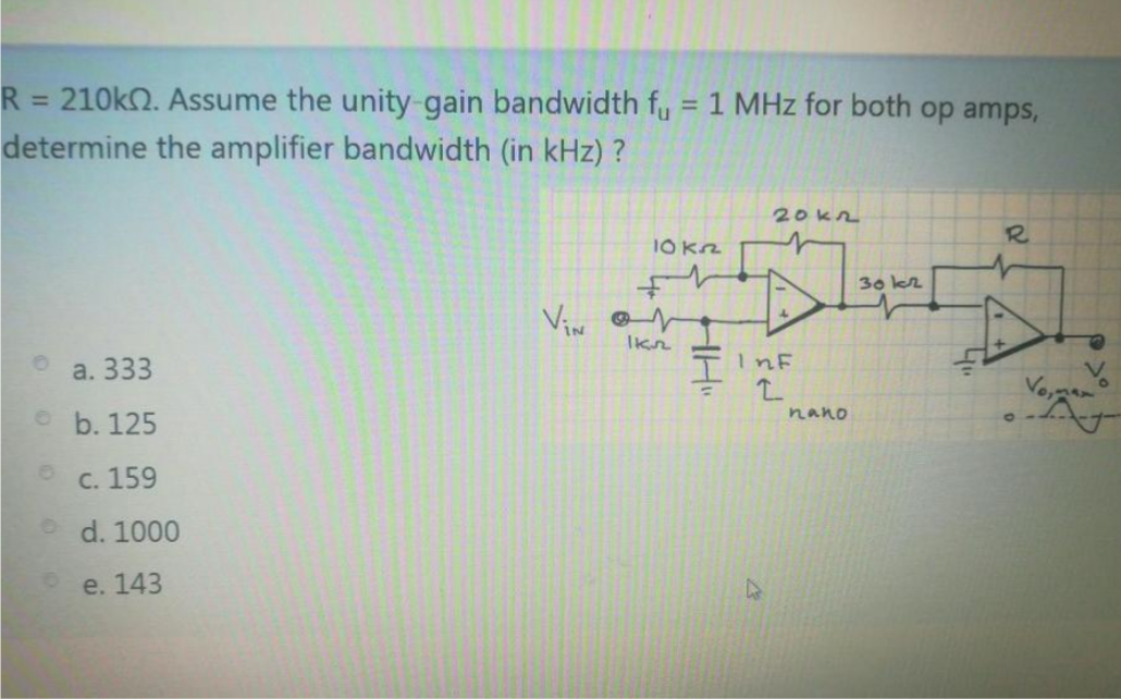 R
= 210kN. Assume the unity-gain bandwidth fy = 1 MHz for both op amps,
%3D
determine the amplifier bandwidth (in kHz) ?
20kn
R.
10 Kz
30 k2
Vin or
Ikn
a. 333
TINF
e b. 125
nano
C. 159
d. 1000
e. 143

