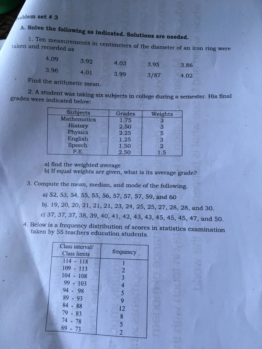 roblem set # 3
A. Solve the following as indicated. Solutions are needed.
1. Ten measurements in centimeters of the diameter of an iron ring were
taken and recorded as
4.09
3.92
4.03
3.95
3.86
3.96
4.01
3.99
3/87
4.02
Find the arithmetic mean.
2. A student was taking six subjects in college during a semester. His final
grades were indicated below:
Subjects
Mathematics
Grades
1.75
Weights
3.
2.50
3
History
Physics
English
Speech
P.E
2.25
5
1.25
3
1.50
2.50
1.5
a) find the weighted average
b) If equal weights are given, what is its average grade?
3. Compute the mean, median, and mode of the following.
a) 52, 53, 54, 55, 55, 56, 57, 57, 57, 59, and 60
b). 19, 20, 20, 21, 21, 21, 23, 24, 25, 25, 27, 28, 28, and 30.
c) 37, 37, 37, 38, 39, 40, 41, 42, 43, 43, 45, 45, 45, 47, and 50.
4. Below is a frequency distribution of scores in statistics examination
taken by 55 teachers education students.
Class interval/
frequency
Class limits
114 118
109 - 113
104 - 108
99 - 103
1
3
4.
94 - 98
89 - 93
84 - 88
6.
12
79 - 83
74 - 78
8.
69 - 73
