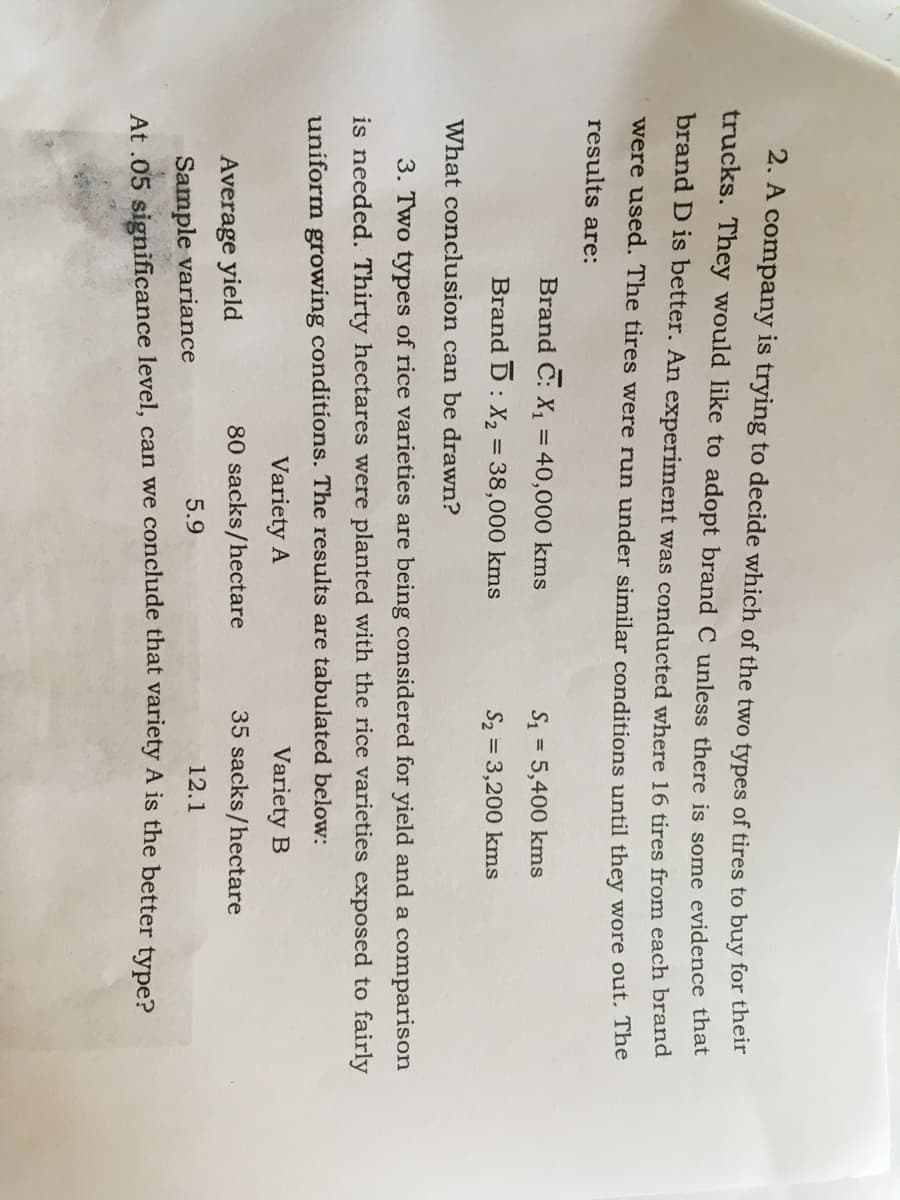 2. A company is trying to decide which of the two types of tires to buy for their
trucks. They would like to adopt brand C unless there is some evidence that
brand D is better. An experiment was conducted where 16 tires from each brand
were used. The tires were run under similar conditions until they wore out. The
results are:
Brand C: X, = 40,000 kms
= 5,400 kms
%3D
Brand D: X, = 38,000 kms
S2 = 3,200 kms
What conclusion can be drawn?
3. Two types of rice varieties are being considered for yield and a comparison
is needed. Thirty hectares were planted with the rice varieties exposed to fairly
uniform growing conditions. The results are tabulated below:
Variety A
Variety B
Average yield
80 sacks/hectare
35 sacks/hectare
12.1
Sample variance
At .05 significance level, can we conclude that variety A is the better type?
5.9
