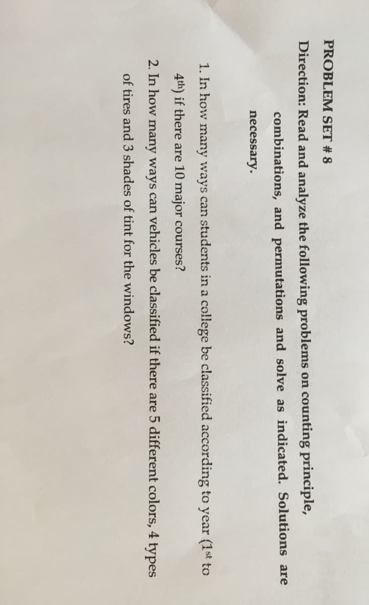 PROBLEM SET # 8
Direction: Read and analyze the following problems on counting principle,
combinations, and permutations and solve as indicated. Solutions are
necessary.
1. In how many ways can students in a college be classified according to year (1st to
4th) if there are 10 major courses?
2. In how many ways can vehicles be classified if there are 5 different colors, 4 types
of tires and 3 shades of tint for the windows?
