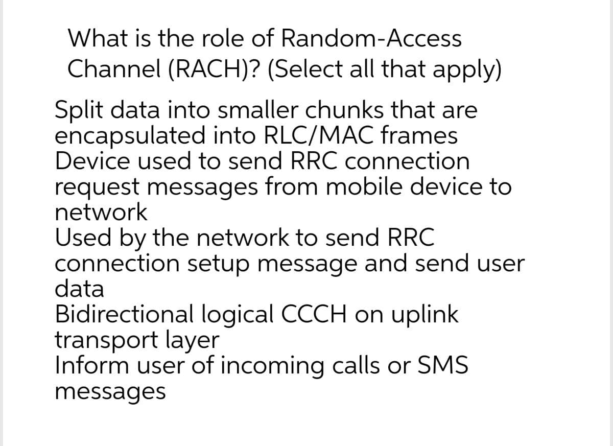What is the role of Random-Access
Channel (RACH)? (Select all that apply)
Split data into smaller chunks that are
encapsulated into RLC/MAC frames
Device used to send RRC connection
request messages from mobile device to
network
Used by the network to send RRC
connection setup message and send user
data
Bidirectional logical CCCH on uplink
transport layer
Inform user of incoming calls or SMS
messages
