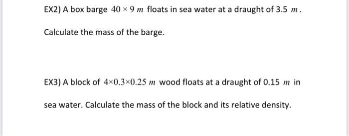 EX2) A box barge 40 x 9 m floats in sea water at a draught of 3.5 m.
Calculate the mass of the barge.
EX3) A block of 4x0.3×0.25 m wood floats at a draught of 0.15 m in
sea water. Calculate the mass of the block and its relative density.

