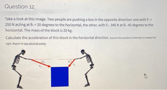 Question 12
Take a look at this image. Two people are pushing a box in the opposite direction: one with Fi=
250 N acting at 0. = 20 degrees to the horizontal, the other, with F2- 340 N at 02-45 degrees to the
horizontal. The mass of the block is 20 kg.
Calculate the acceleration of this block in the horizontal direction. Assume the positive X direction is toward the
right. Report to two decimal points.
