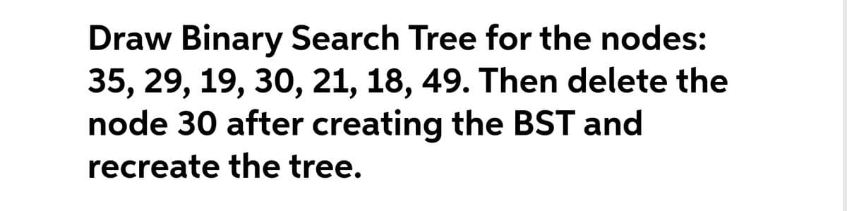 Draw Binary Search Tree for the nodes:
35, 29, 19, 30, 21, 18, 49. Then delete the
node 30 after creating the BST and
recreate the tree.
