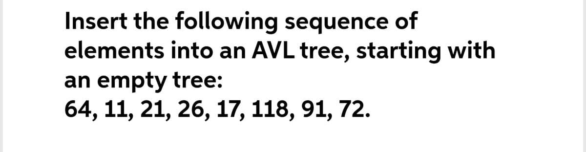 Insert the following sequence of
elements into an AVL tree, starting with
an empty tree:
64, 11, 21, 26, 17, 118, 91, 72.
