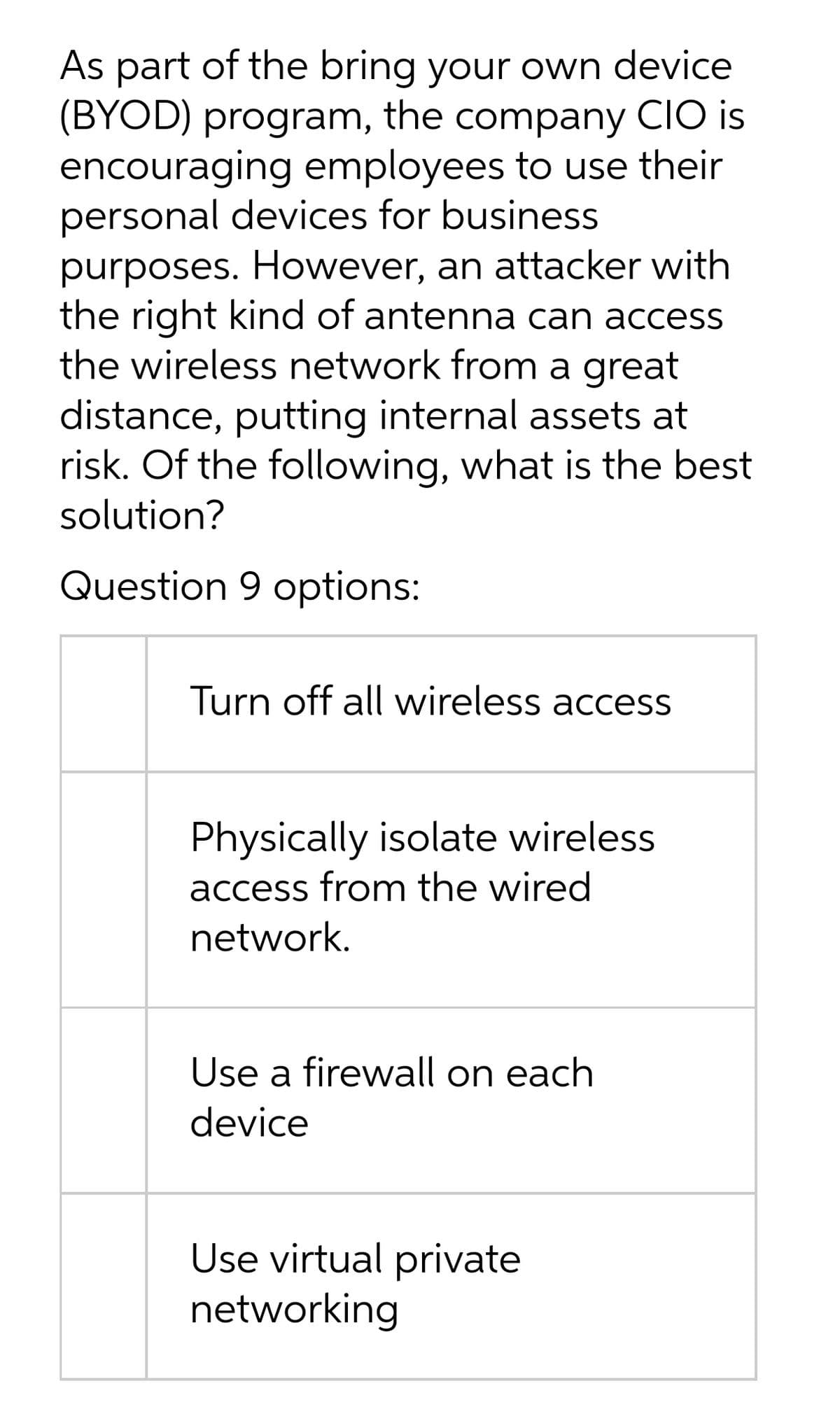 As part of the bring your own device
(BYOD) program, the company CIO is
encouraging employees to use their
personal devices for business
purposes. However, an attacker with
the right kind of antenna can access
the wireless network from a great
distance, putting internal assets at
risk. Of the following, what is the best
solution?
Question 9 options:
Turn off all wireless access
Physically isolate wireless
access from the wired
network.
Use a firewall on each
device
Use virtual private
networking
