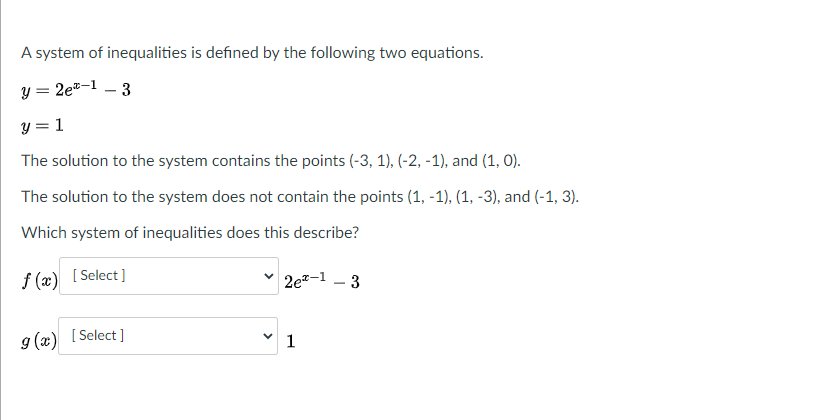 A system of inequalities is defined by the following two equations.
y = 2e-1
- 3
y = 1
The solution to the system contains the points (-3, 1), (-2, -1), and (1, 0).
The solution to the system does not contain the points (1, -1), (1, -3), and (-1, 3).
Which system of inequalities does this describe?
f (x) [ Select]
2e-1 – 3
g (x) [ Select ]
1
