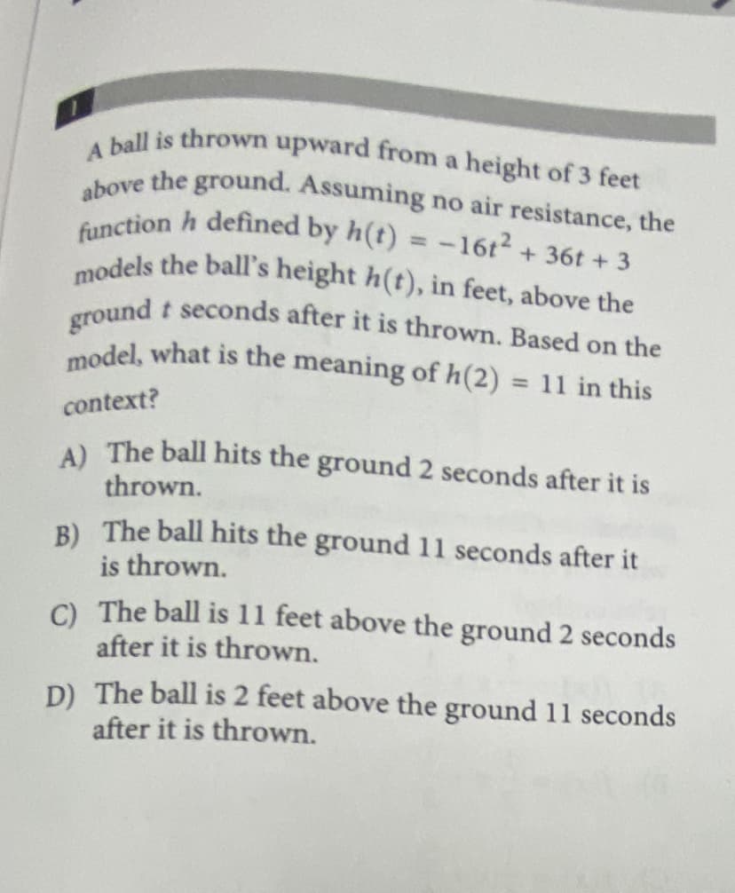 model, what is the meaning of h(2) = 11 in this
ground t seconds after it is thrown. Based on the
models the ball's height h(t), in feet, above the
function h defined by h(t) = -16t2 + 36t + 3
above the ground. Assuming no air resistance, the
A ball is thrown upward from a height of 3 feet
%3D
%3D
context?
A) The ball hits the ground 2 seconds after it is
thrown.
B) The ball hits the ground 11 seconds after it
is thrown.
C) The ball is 11 feet above the ground 2 seconds
after it is thrown.
D) The ball is 2 feet above the ground 11 seconds
after it is thrown.
