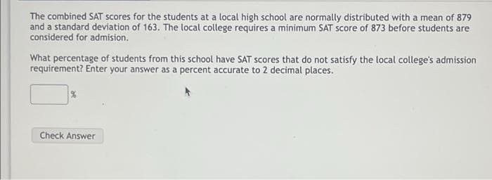 The combined SAT scores for the students at a local high school are normally distributed with a mean of 879
and a standard deviation of 163. The local college requires a minimum SAT score of 873 before students are
considered for admision.
What percentage of students from this school have SAT scores that do not satisfy the local college's admission
requirement? Enter your answer as a percent accurate to 2 decimal places.
Check Answer
