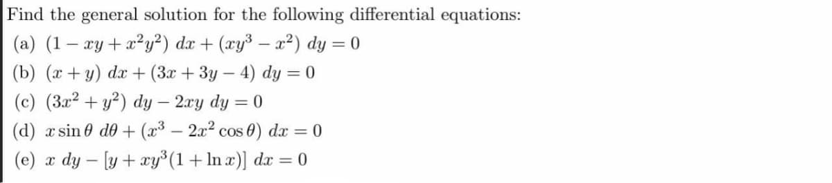 Find the general solution for the following differential equations:
(a) (1– xy+x?y²) dx + (xy³ – x²) dy = 0
(b) (x+y) dx + (3x + 3y – 4) dy = 0
(c) (3.x2 + y²) dy – 2.ry dy = 0
|
(d) x sin 0 de + (x³ – 2x2 cos 0) dx = 0
(e) x dy – [y + xy°(1+ln x)] dx = 0
